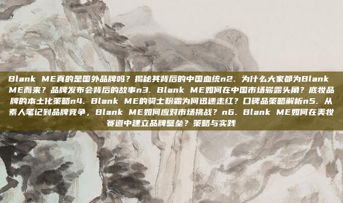 Blank ME真的是国外品牌吗？揭秘其背后的中国血统n2. 为什么大家都为Blank ME而来？品牌发布会背后的故事n3. Blank ME如何在中国市场崭露头角？底妆品牌的本土化策略n4. Blank ME的骑士粉霜为何迅速走红？口碑品策略解析n5. 从素人笔记到品牌竞争，Blank ME如何应对市场挑战？n6. Blank ME如何在美妆赛道中建立品牌壁垒？策略与实践