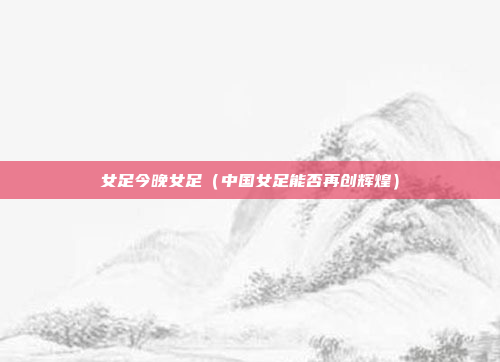 女足今晚女足（中国女足能否再创辉煌）