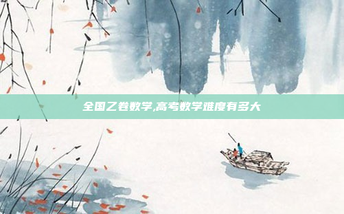全国乙卷数学,高考数学难度有多大