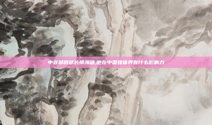 中宣部副部长慎海雄,他在中国媒体界有什么影响力