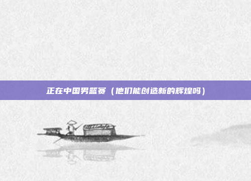 正在中国男篮赛（他们能创造新的辉煌吗）
