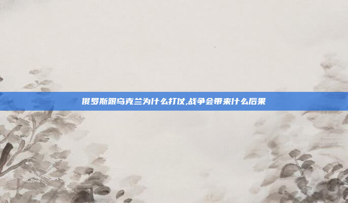 俄罗斯跟乌克兰为什么打仗,战争会带来什么后果