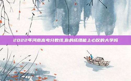 2022年河南高考分数线,你的成绩能上心仪的大学吗