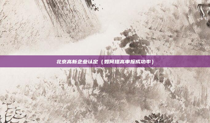 北京高新企业认定（如何提高申报成功率）