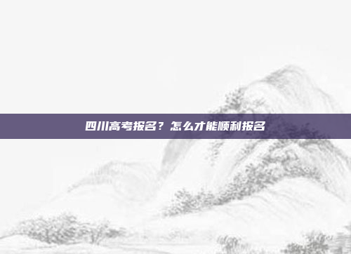 四川高考报名？怎么才能顺利报名