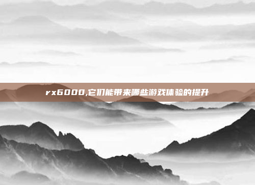 rx6000,它们能带来哪些游戏体验的提升