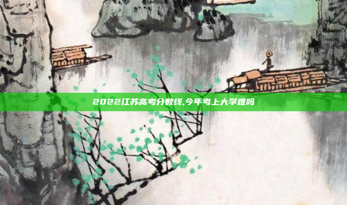 2022江苏高考分数线,今年考上大学难吗