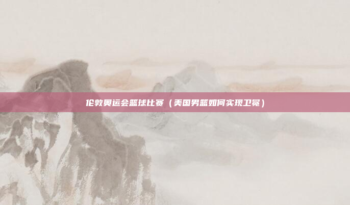 伦敦奥运会篮球比赛（美国男篮如何实现卫冕）