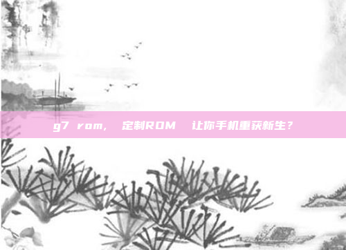 g7 rom,  定制ROM  让你手机重获新生？