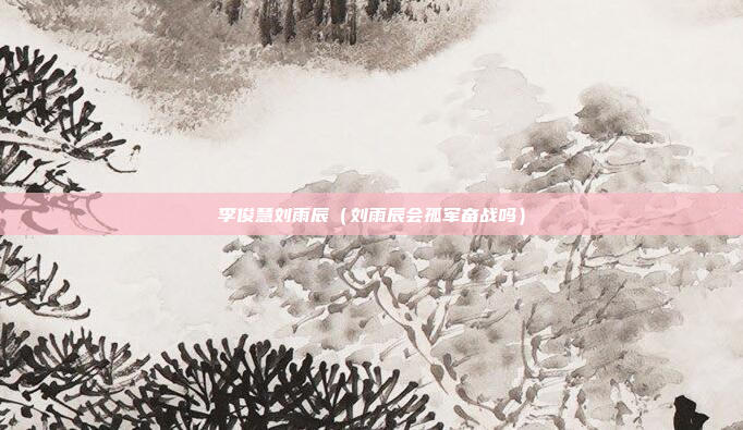 李俊慧刘雨辰(刘雨辰会孤军奋战吗)