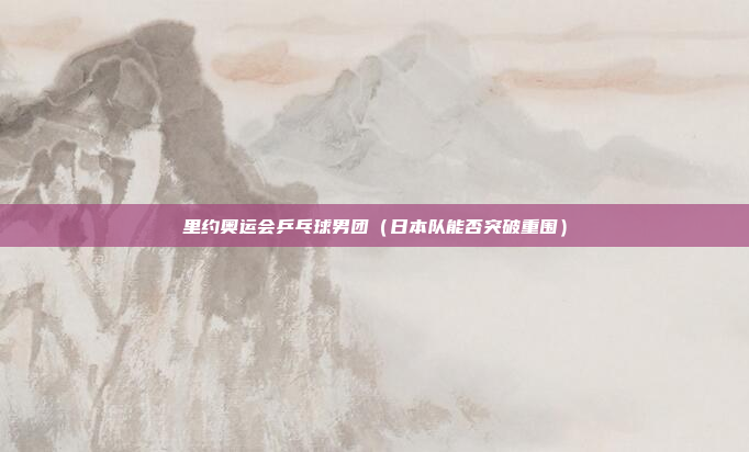 里约奥运会乒乓球男团（日本队能否突破重围）
