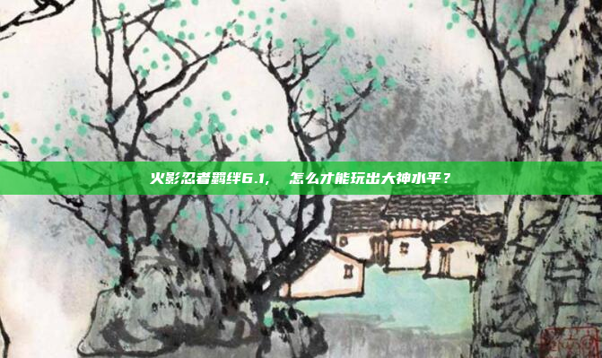 火影忍者羁绊6.1,  怎么才能玩出大神水平？