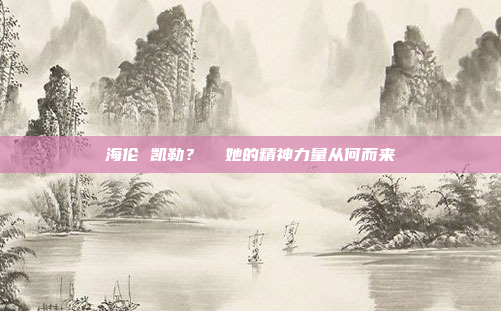 海伦 凯勒? 她的精神力量从何而来
