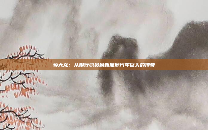 蒋大龙：从银行职员到新能源汽车巨头的传奇