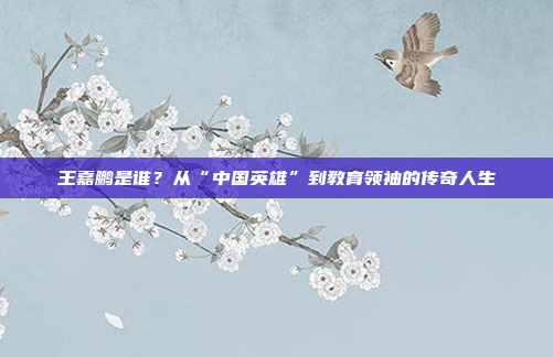 王嘉鹏是谁？从“中国英雄”到教育领袖的传奇人生