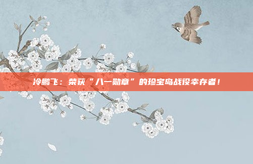 冷鹏飞：荣获“八一勋章”的珍宝岛战役幸存者！