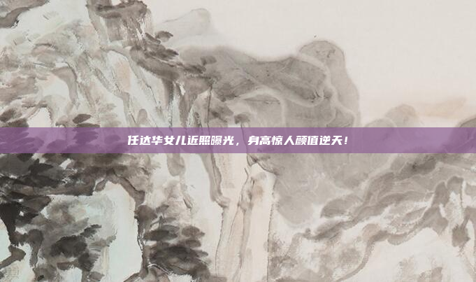 任达华女儿近照曝光,身高惊人颜值逆天!