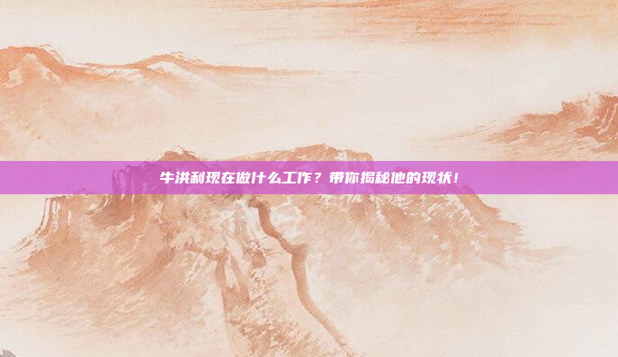 牛洪利现在做什么工作？带你揭秘他的现状！