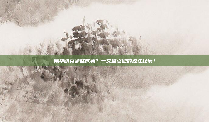 陈华明有哪些成就？一文盘点他的过往经历！