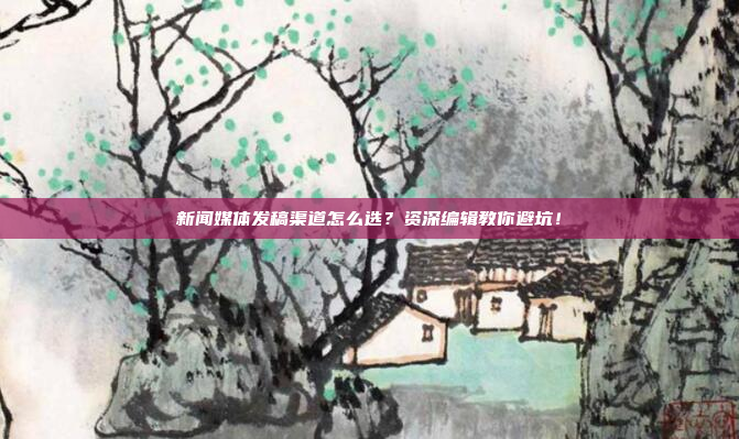 新闻媒体发稿渠道怎么选？资深编辑教你避坑！