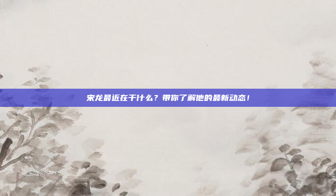 宋龙最近在干什么?带你了解他的最新动态!
