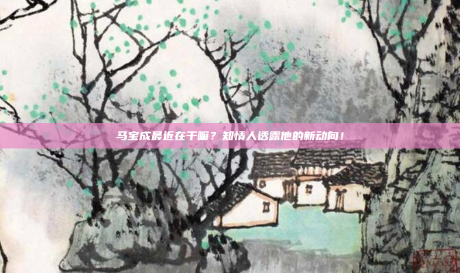 马宝成最近在干嘛？知情人透露他的新动向！