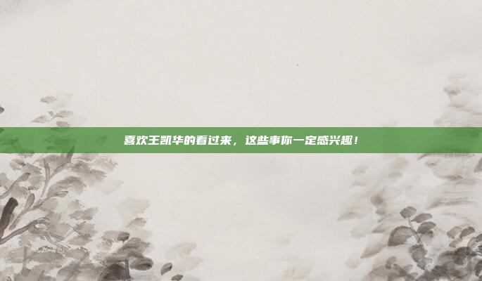 喜欢王凯华的看过来，这些事你一定感兴趣！
