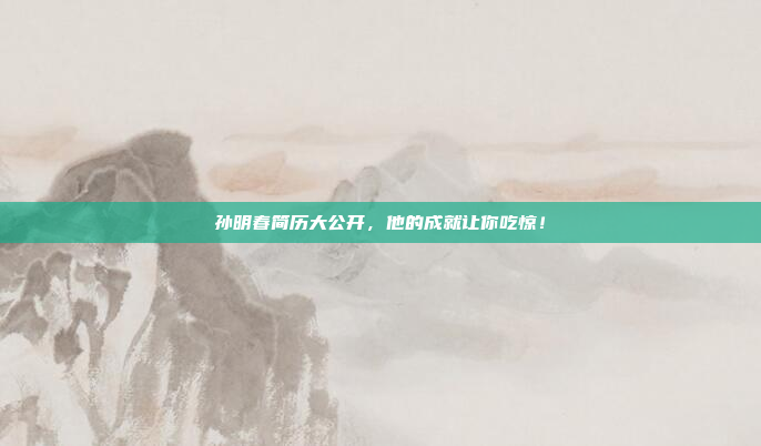 孙明春简历大公开，他的成就让你吃惊！