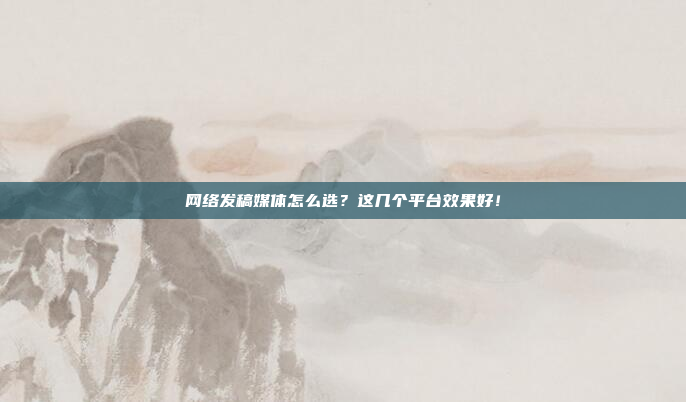 网络发稿媒体怎么选？这几个平台效果好！