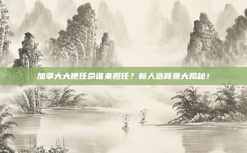 加拿大大使任命谁来担任？新人选背景大揭秘！