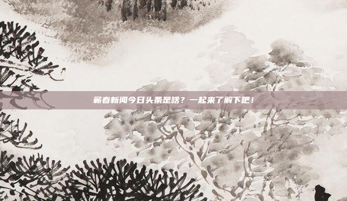 蕲春新闻今日头条是啥?一起来了解下吧!