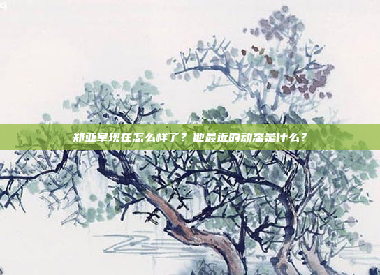 郑亚军现在怎么样了？他最近的动态是什么？