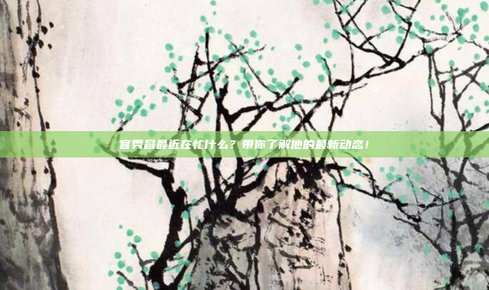 官秀昌最近在忙什么?带你了解他的最新动态!