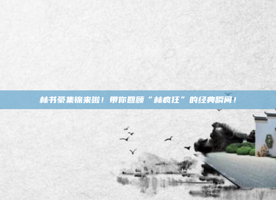 林书豪集锦来啦！带你回顾“林疯狂”的经典瞬间！