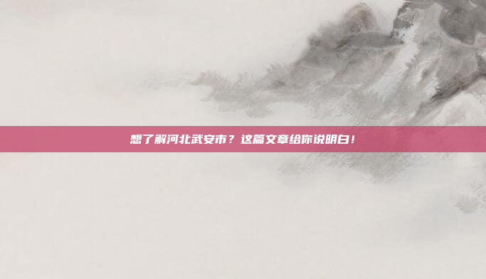 想了解河北武安市？这篇文章给你说明白！
