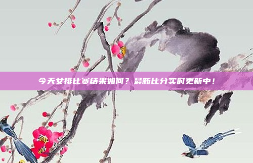 今天女排比赛结果如何？最新比分实时更新中！