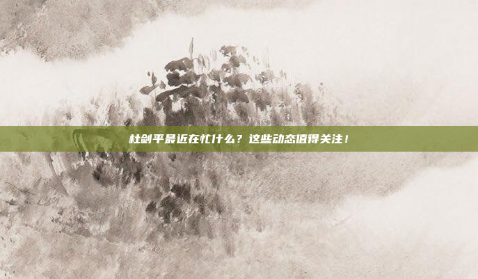 杜剑平最近在忙什么？这些动态值得关注！