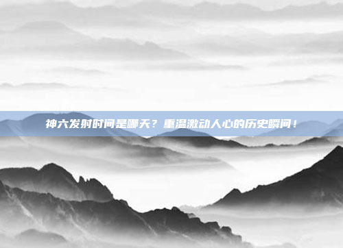 神六发射时间是哪天？重温激动人心的历史瞬间！