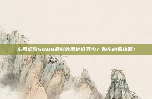 东风标致5008最新款落地价多少？购车必看攻略！