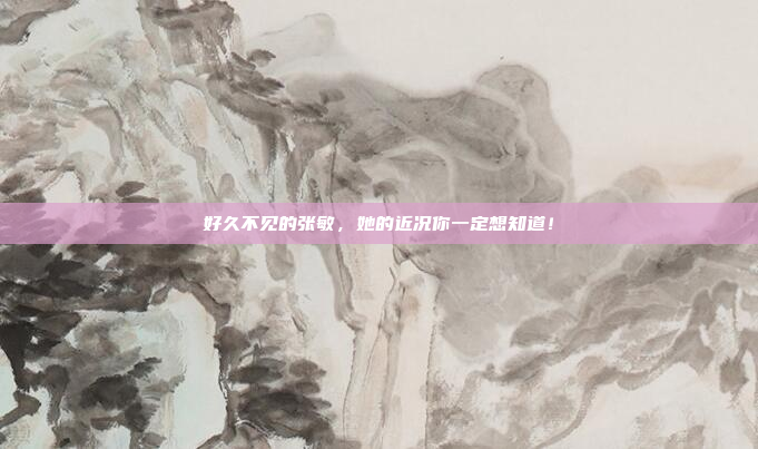 好久不见的张敏,她的近况你一定想知道!
