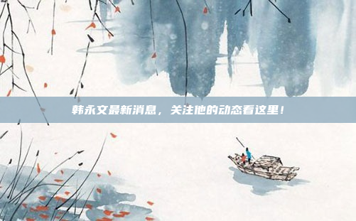 韩永文最新消息，关注他的动态看这里！