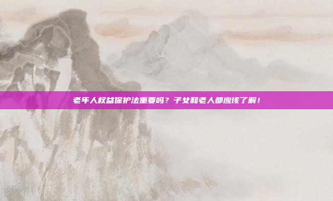 老年人权益保护法重要吗？子女和老人都应该了解！