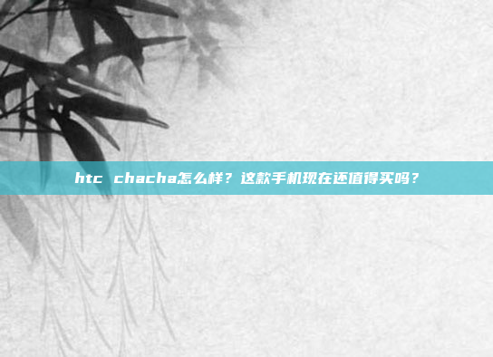 htc chacha怎么样？这款手机现在还值得买吗？