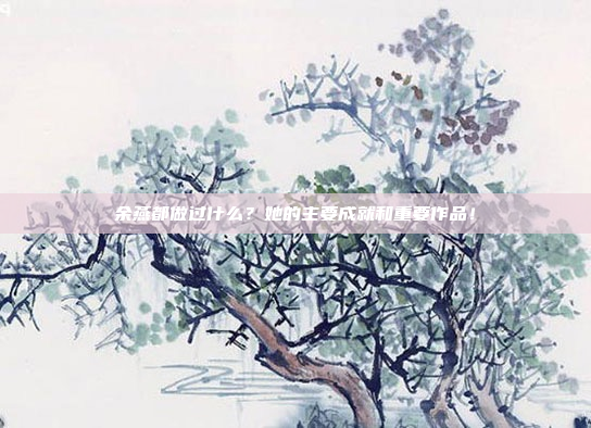 余燕都做过什么？她的主要成就和重要作品！
