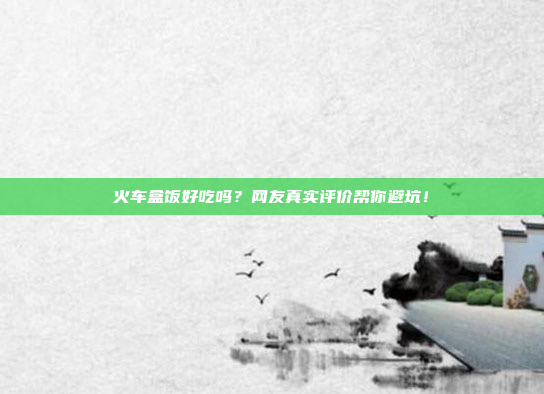 火车盒饭好吃吗？网友真实评价帮你避坑！