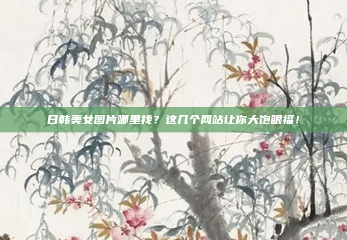 日韩美女图片哪里找？这几个网站让你大饱眼福！