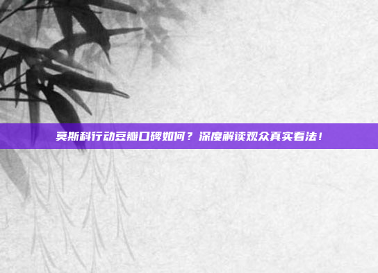 莫斯科行动豆瓣口碑如何？深度解读观众真实看法！