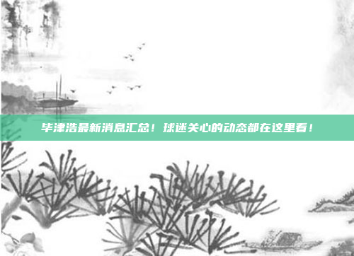 毕津浩最新消息汇总！球迷关心的动态都在这里看！