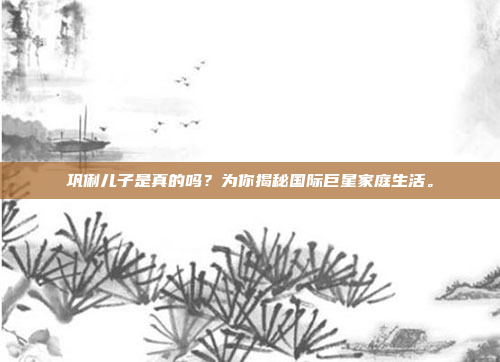 巩俐儿子是真的吗？为你揭秘国际巨星家庭生活。