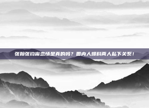 张翰张钧甯恋情是真的吗？圈内人爆料两人私下关系！